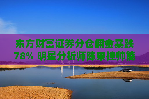 东方财富证券分仓佣金暴跌78% 明星分析师陈果挂帅能否力挽狂澜？