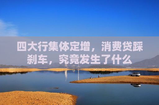 四大行集体定增，消费贷踩刹车，究竟发生了什么