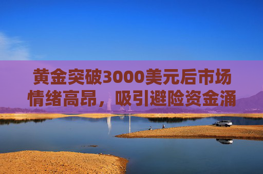 黄金突破3000美元后市场情绪高昂，吸引避险资金涌入