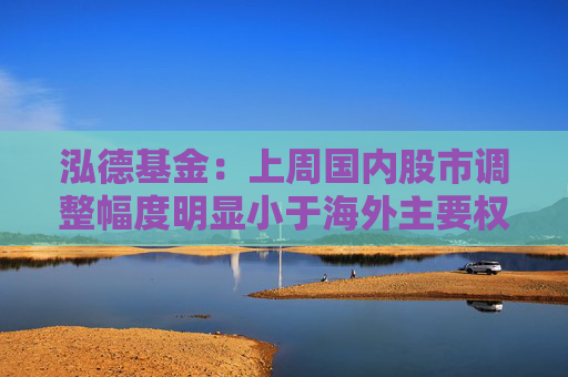 泓德基金：上周国内股市调整幅度明显小于海外主要权益指数