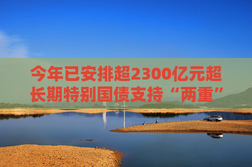 今年已安排超2300亿元超长期特别国债支持“两重”建设
