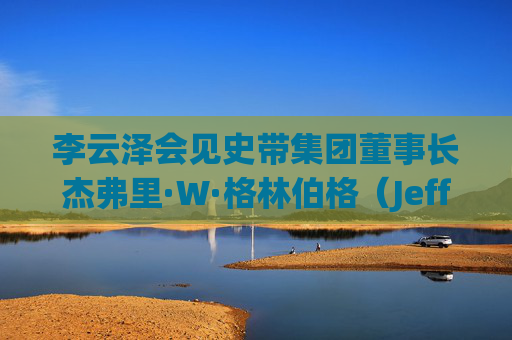 李云泽会见史带集团董事长杰弗里·W·格林伯格（Jeffrey Wayne Greenberg）