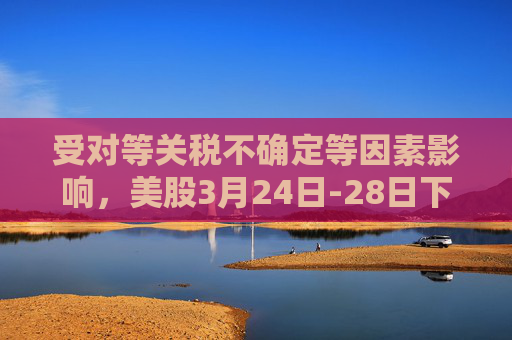 受对等关税不确定等因素影响，美股3月24日-28日下跌