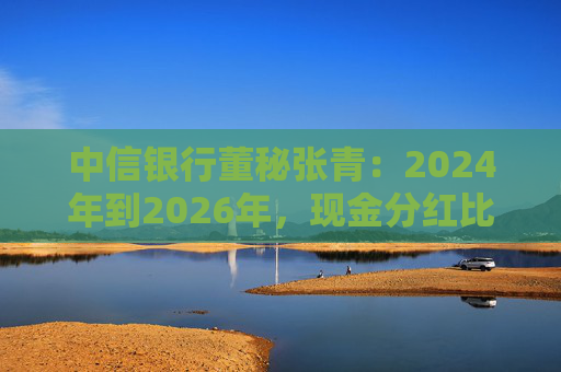 中信银行董秘张青：2024年到2026年，现金分红比例力争保持在30%以上