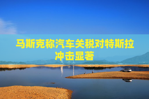 马斯克称汽车关税对特斯拉冲击显著