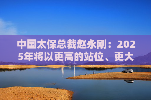 中国太保总裁赵永刚：2025年将以更高的站位、更大的决心、更实的举措来继续做好金融“五篇大文章”