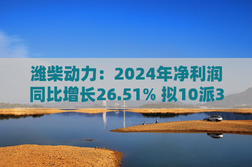 潍柴动力：2024年净利润同比增长26.51% 拟10派3.47元