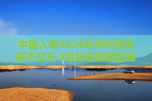 中国人寿2024年净利润突破千亿元 5位股东却默默减持