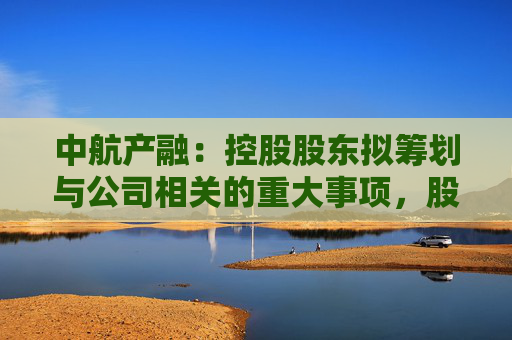 中航产融：控股股东拟筹划与公司相关的重大事项，股票明起停牌