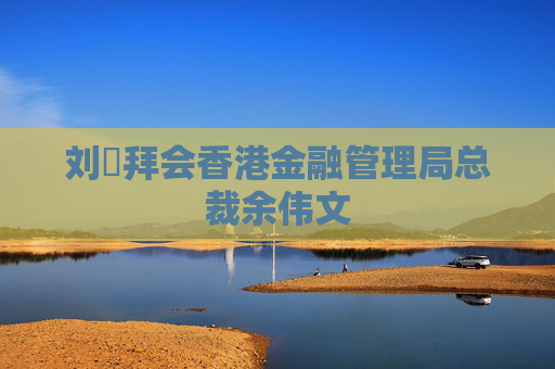 刘珺拜会香港金融管理局总裁余伟文