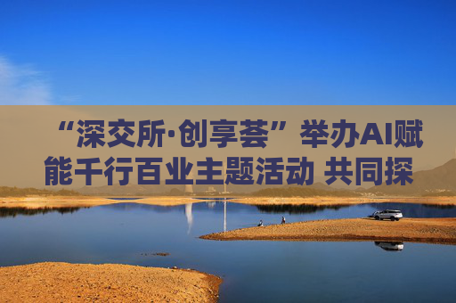 “深交所·创享荟”举办AI赋能千行百业主题活动 共同探讨人工智能技术落地应用