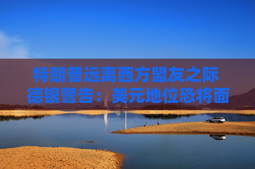 特朗普远离西方盟友之际 德银警告：美元地位恐将面临重大风险