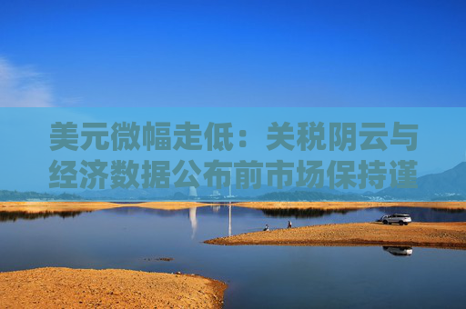 美元微幅走低：关税阴云与经济数据公布前市场保持谨慎