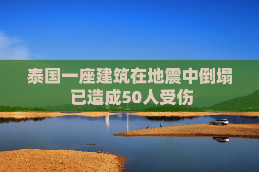 泰国一座建筑在地震中倒塌 已造成50人受伤