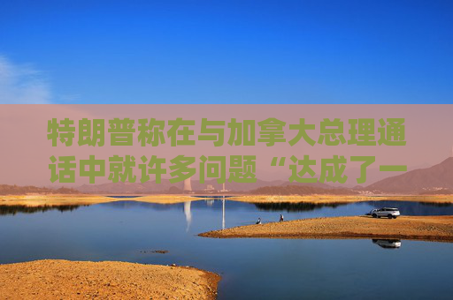 特朗普称在与加拿大总理通话中就许多问题“达成了一致”