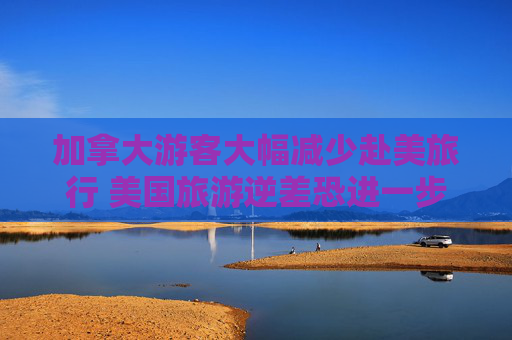加拿大游客大幅减少赴美旅行 美国旅游逆差恐进一步恶化