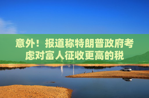 意外！报道称特朗普政府考虑对富人征收更高的税