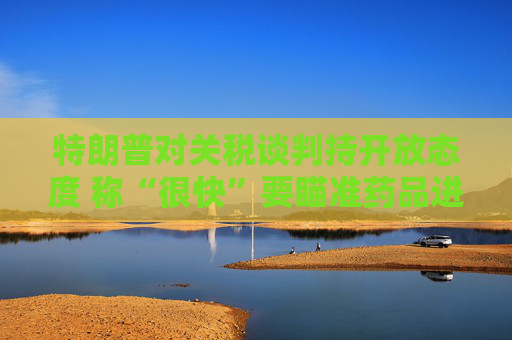 特朗普对关税谈判持开放态度 称“很快”要瞄准药品进口