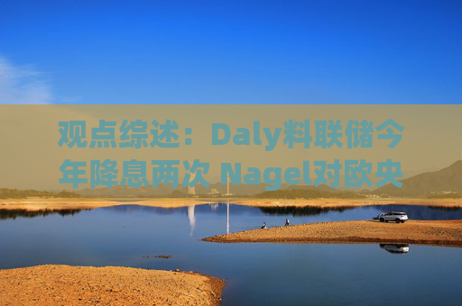 观点综述：Daly料联储今年降息两次 Nagel对欧央行4月决策持开放态度