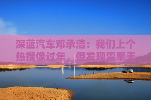 深蓝汽车邓承浩：我们上个热搜像过年，但发现雷军天天在过年
