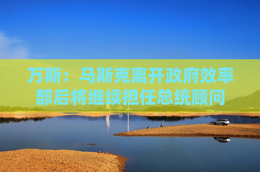 万斯：马斯克离开政府效率部后将继续担任总统顾问
