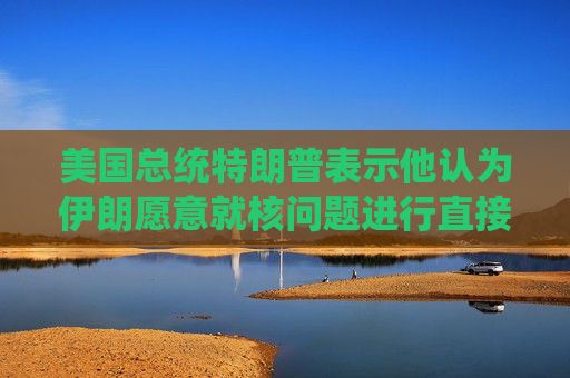 美国总统特朗普表示他认为伊朗愿意就核问题进行直接谈判