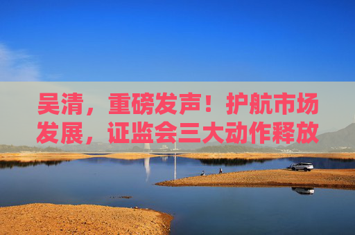 吴清，重磅发声！护航市场发展，证监会三大动作释放关键信号→