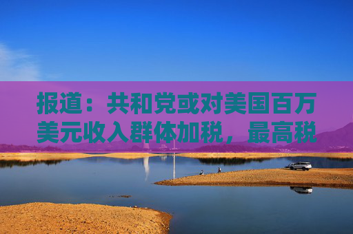 报道：共和党或对美国百万美元收入群体加税，最高税率或升至40%