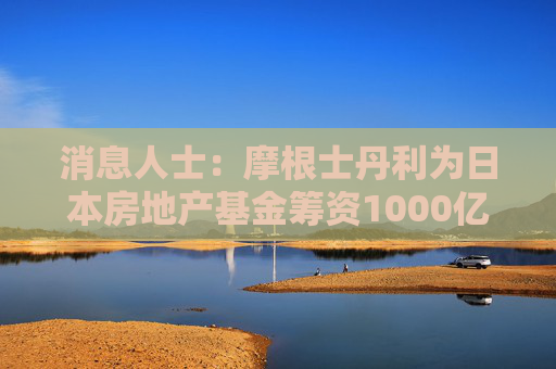 消息人士：摩根士丹利为日本房地产基金筹资1000亿日元