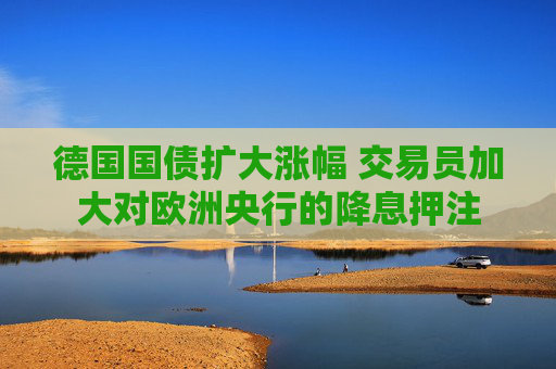 德国国债扩大涨幅 交易员加大对欧洲央行的降息押注