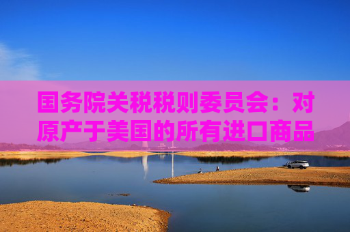 国务院关税税则委员会：对原产于美国的所有进口商品加征34%关税