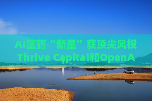 AI医药“新星”获顶尖风投Thrive Capital和OpenAI青睐