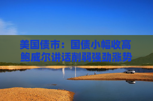美国债市：国债小幅收高 鲍威尔讲话削弱强劲涨势