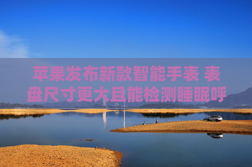 苹果发布新款智能手表 表盘尺寸更大且能检测睡眠呼吸暂停