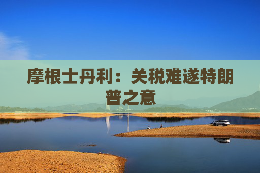 摩根士丹利：关税难遂特朗普之意