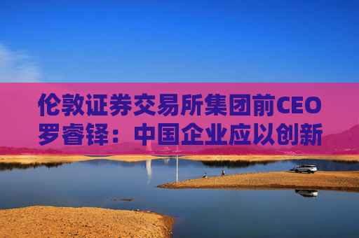 伦敦证券交易所集团前CEO罗睿铎：中国企业应以创新与资本重塑全球布局