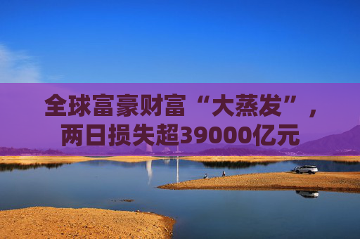 全球富豪财富“大蒸发”，两日损失超39000亿元