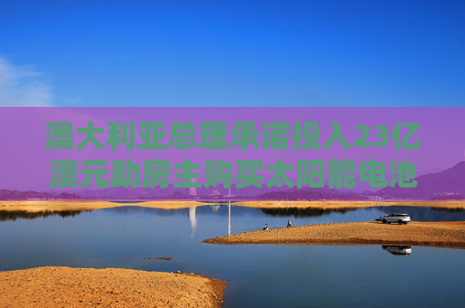 澳大利亚总理承诺投入23亿澳元助房主购买太阳能电池