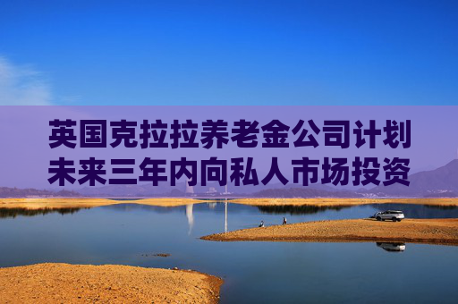英国克拉拉养老金公司计划未来三年内向私人市场投资超30亿英镑