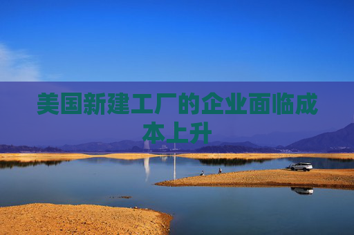 美国新建工厂的企业面临成本上升