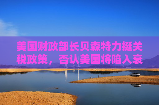 美国财政部长贝森特力挺关税政策，否认美国将陷入衰退