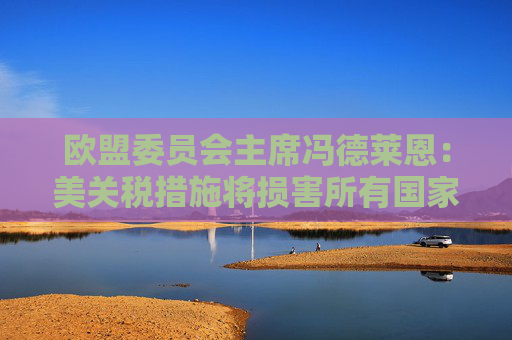 欧盟委员会主席冯德莱恩：美关税措施将损害所有国家 已准备好反制