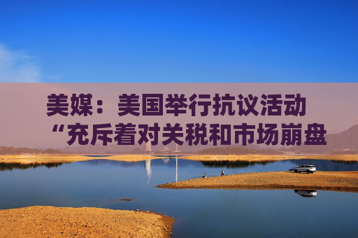 美媒：美国举行抗议活动 “充斥着对关税和市场崩盘的愤怒”