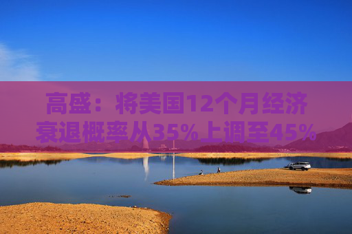 高盛：将美国12个月经济衰退概率从35%上调至45%