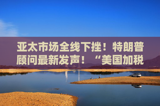 亚太市场全线下挫！特朗普顾问最新发声！“美国加税名单里没有俄罗斯”，白宫回应→