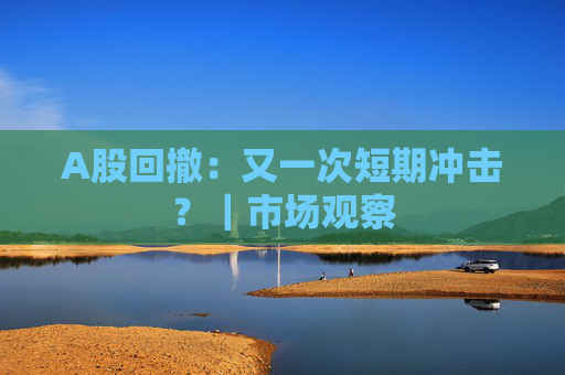 A股回撤：又一次短期冲击？｜市场观察