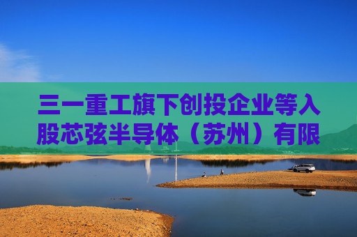 三一重工旗下创投企业等入股芯弦半导体（苏州）有限公司