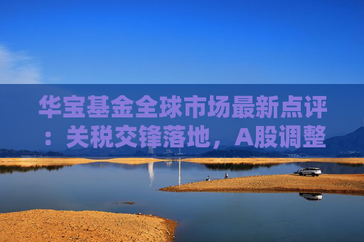 华宝基金全球市场最新点评：关税交锋落地，A股调整带来机会，美股关注波动回归方向