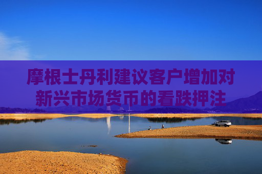 摩根士丹利建议客户增加对新兴市场货币的看跌押注