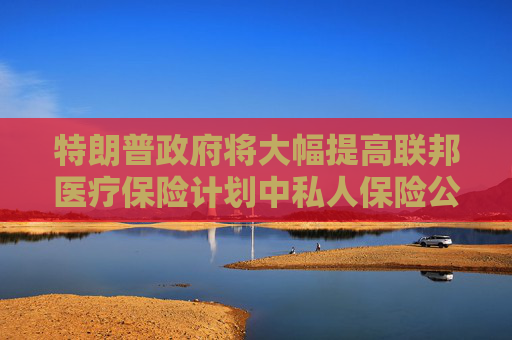 特朗普政府将大幅提高联邦医疗保险计划中私人保险公司的赔付率